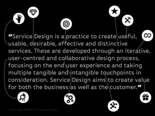 “Service Design is a practice to create useful,
usable, desirable, effective and distinctive
services. These are developed through an iterative,
user-centred and collaborative design process,
focusing on the end user experience and taking
multiple tangible and intangible touchpoints in
consideration. Service Design aims to create value
for both the business as well as the customer.”

Icons: Ugur Akdemir / The Noun Project

 