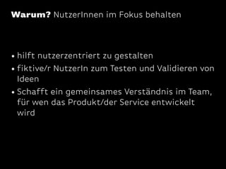 Warum? NutzerInnen im Fokus behalten

• hilft nutzerzentriert zu gestalten
• fiktive/r NutzerIn zum Testen und Validieren von
Ideen
• Schafft ein gemeinsames Verständnis im Team,
für wen das Produkt/der Service entwickelt
wird

 