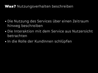 Was? Nutzungsverhalten beschreiben

• Die Nutzung des Services über einen Zeitraum

hinweg beschreiben
• Die Interaktion mit dem Service aus Nutzersicht
betrachten
• In die Rolle der KundInnen schlüpfen

 
