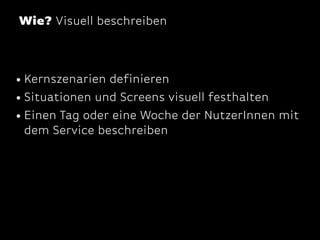 Wie? Visuell beschreiben

• Kernszenarien definieren
• Situationen und Screens visuell festhalten
• Einen Tag oder eine Woche der NutzerInnen mit
dem Service beschreiben

 