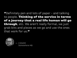 “Definitely pen and lots of paper - and talking
to people. Thinking of the service in terms
of a journey that a real life human will go
through, etc. We aren't really formal, we just
grab bits and pieces as we go and use the ones
that work for us.”

— CONOR
Somewhere HQ

 