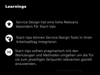 Learnings

Service Design hat eine hohe Relevanz
besonders für Start-Ups
Start-Ups können Service Design Tools in ihren
Arbeitsalltag integrieren
Start-Ups sollten pragmatisch mit den
Werkzeugen und Methoden umgehen um die für
sie zum jeweiligen Zeitpunkt relevanten gezielt
anzuwenden.
Icons: Olyn LeRoy, Dmitry Baranovskiy / The Noun Project

 
