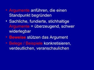 Argumente  anführen, die einen Standpunkt begründen Sachliche, fundierte, stichhaltige  Argumente  = überzeugend, schwer widerlegbar Beweise  stützen das Argument Belege / Beispiele  konkretisieren, verdeutlichen, veranschaulichen 