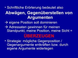 Schriftliche Erörterung bedeutet also Abwägen, Gegenüberstellen von Argumenten    eigene Position soll dominieren    Adressaten gewinnen für meinen Standpunkt, meine Position, meine Sicht = ÜBERZEUGEN Strategie: mögliche Gegenposition / Gegenargumente entkräften bzw. durch eigene Argumente widerlegen 