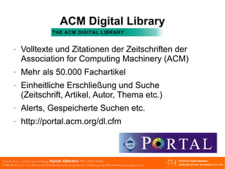 ACM Digital Library Volltexte und Zitationen der Zeitschriften der Association for Computing Machinery (ACM) Mehr als 50.000 Fachartikel Einheitliche Erschließung und Suche (Zeitschrift, Artikel, Autor, Thema etc.) Alerts, Gespeicherte Suchen etc. http://portal.acm.org/dl.cfm 