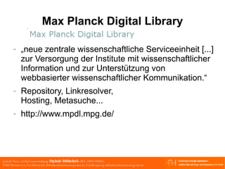 Max Planck Digital Library „neue zentrale wissenschaftliche Serviceeinheit [...] zur Versorgung der Institute mit wissenschaftlicher Information und zur Unterstützung von webbasierter wissenschaftlicher Kommunikation.“ Repository, Linkresolver, Hosting, Metasuche... http://www.mpdl.mpg.de/ 