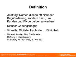 Definition Achtung:  Namen dienen oft nicht der Begriffsklärung, sondern dazu, um Kunden und Fördergelder zu werben! Diffuser Gattungsbegriff Virtuelle, Digitale, Hypbride, ... Bibliothek Michael Seadle, Elke Greifeneder: Defining a digital library. In: Library Hi Tech 2/25, S. 169-173  