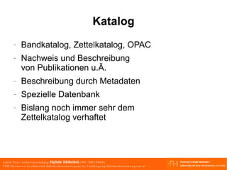 Katalog Bandkatalog, Zettelkatalog, OPAC Nachweis und Beschreibung von Publikationen u.Ä. Beschreibung durch Metadaten Spezielle Datenbank Bislang noch immer sehr dem Zettelkatalog verhaftet 