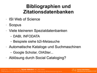 Bibliographien und Zitationsdatenbanken ISI Web of Science Scopus Viele kleineren Spezialdatenbanken DABI, INFODATA Beispiele siehe b2i-Metasuche Automatische Kataloge und Suchmaschinen Google Scholar, OIASter... Ablösung durch Social Cataloging? 