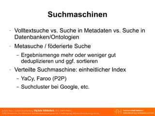 Suchmaschinen Volltextsuche vs. Suche in Metadaten vs. Suche in Datenbanken/Ontologien Metasuche / föderierte Suche Ergebnismenge mehr oder weniger gut deduplizieren und ggf. sortieren Verteilte Suchmaschine: einheitlicher Index YaCy, Faroo (P2P) Suchcluster bei Google, etc. 