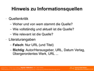 Hinweis zu Informationsquellen Quellenkritik Woher und von wem stammt die Quelle?  Wie vollständig und aktuell ist die Quelle? Wie relevant ist die Quelle? Literaturangaben Falsch : Nur URL (und Titel) Richtig : Autor/Herausgeber, URL, Datum Verlag, Übergerordentes Werk, URL ... 