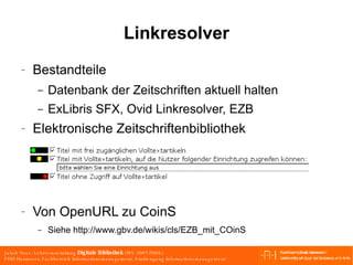 Linkresolver Bestandteile Datenbank der Zeitschriften aktuell halten ExLibris SFX, Ovid Linkresolver, EZB Elektronische Zeitschriftenbibliothek Von OpenURL zu CoinS Siehe http://www.gbv.de/wikis/cls/EZB_mit_COinS 