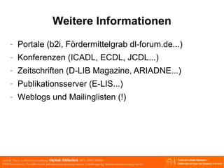 Weitere Informationen Portale (b2i, Fördermittelgrab dl-forum.de...) Konferenzen (ICADL, ECDL, JCDL...) Zeitschriften (D-LIB Magazine, ARIADNE...) Publikationsserver (E-LIS...) Weblogs und Mailinglisten (!) 