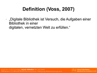 Definition (Voss, 2007) „Digitale Bibliothek ist Versuch, die Aufgaben einer Bibliothek in einer digitalen, vernetzten Welt zu erfüllen.“ 