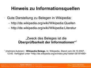 Hinweis zu Informationsquellen Gute Darstellung zu Belegen in Wikipedia:  http://de.wikipedia.org/wiki/Wikipedia:Quellen  http://de.wikipedia.org/wiki/Wikipedia:Literatur „Zweck des Beleges ist die Überprüfbarkeit der Informationen“ 1 1  (mehrere Autoren) :  Wikipedia:Belege.  In: Wikipedia, Stand vom 24.10.2007, 12:40. Verfügbar unter  <http://de.wikipedia.org/w/index.php?oldid=38191486> 
