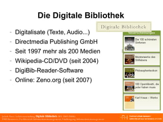 Die Digitale Bibliothek Digitalisate (Texte, Audio...) Directmedia Publishing GmbH Seit 1997 mehr als 200 Medien Wikipedia-CD/DVD (seit 2004)  DigiBib-Reader-Software Online: Zeno.org (seit 2007) 
