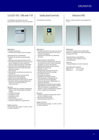 27
LC/LCD 107, 108 and 110
Controladores de bomba com sinal
pneumático, indicador de nível ou eletrodos
Aplicações
• Estações elevatórias
• Enchimento/esvaziamento de tanques.
Características e benefícios
•Controle de uma (LC) ou duas bombas
(LCD)
• Operação alternada automática (LCD)
• Execução automática de teste para evitar
que as vedações de eixos emperrem
durante longos períodos de inatividade
• Proteção contra efeito golpe de ariéte
• Adiamento do início de operação após
queda de energia
• Evita atrasos
• Rearmamento automático de alarme (se
necessário)
• Reinício automático (se necessário)
• Indicação do nível do líquido
• Alarme de nível do líquido alto
• Relé de proteção de sobrecarga do motor
• Proteção contra superaquecimento do
motor via entrada da chave PTC
resistor/térmico.
Opcional:
• Modem SMS com contador embutido de
tempo e início (informação no telefone
celular)
• Contador de tempo
• Contador de início
• Lâmpada de sinal
• Sinal acústico
• Chave principal externa
• Horímetro, voltímetro, amperímetro.
Dados técnicos
Fornecimento de energia: 1 x 230, 3 x 230 e
3 x 380 V, 50/60 Hz.
Dedicated Controls
Controladores de bomba
Aplicações
• Estações elevatórias em rede com uma ou
duas bombas para prédios comerciais e
sistemas municipais
• Controle de misturador ou válvula de
descarga.
Características e benefícios
• Início/parada de bombas para efluentes
por sensores de nível, sensor de pressão
analógico ou sensor ultrassônico
• Operação alternada de duas bombas
• Medição de sobrecarga
• Alarmes e avisos
• Programação avançada de alarmes
• Retardamento de início e parada
• Esvaziamento diário
• Drenagem de espuma
• Dispositivo antiemperramento.
• Fácil instalação e configuração via
assistente de início de operação.
• Textos de ajuda para configurações no
display de operação.
• Comunicação avançada de informações,
GSM/GPRS para sistemas BMS e SCADA,
SMS (transmissão e recepção) para
alarmes e status, ferramentas de suporte
ao PC e registro de informações.
Opcional:
• Painel de controle com acionador direct-
on-line, stardelta ou soft
• Bateria para back-up UPS
• Interface para sensor IO 111
Dados técnicos
Fornecimento de energia: 1 x 230, 3 x 230 e
3 x 380 V, 50/60 Hz.
Aplicações
Os motores submersíveis Grundfos MS
podem ser acoplados em todas as bombas
Grundfos SP A e SP
Características e benefícios
• Proteção contra impulso vertical
• Alta eficiência
Opcional:
• Disponibilidade em vários materiais
Tamanho dos motores
Motor de 4”: 0.37 a 7.5 kW
Motor de 6”: 5.5 a 30 kW
Motores MS
Motores submersíveis de aço inoxidável de
4” e 6”
GRUNDFOS
 