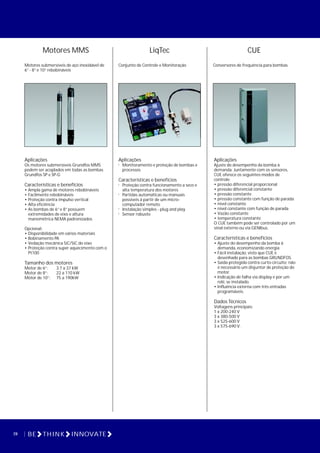 28 BE THINK INNOVATE
Motores MMS
Motores submersíveis de aço inoxidável de
6” - 8” e 10” rebobináveis
Aplicações
Os motores submersíveis Grundfos MMS
podem ser acoplados em todas as bombas
Grundfos SP e SP-G
Características e benefícios
• Ampla gama de motores rebobináveis
• Facilmente rebobináveis
• Proteção contra impulso vertical
• Alta eficiência
• As bombas de 6” e 8” possuem
extremidades de eixo e altura
manométrica NEMA padronizados
Opcional:
• Disponibilidade em vários materiais
• Bobinamento PA
• Vedação mecânica SiC/SiC do eixo
• Proteção contra super aquecimento com o
Pt100
Tamanho dos motores
Motor de 6”: 3.7 a 37 kW
Motor de 8”: 22 a 110 kW
Motor de 10”: 75 a 190kW
LiqTec
Conjunto de Controle e Monitoração
Aplicações
! Monitoramento e proteção de bombas e
processos
Características e benefícios
! Proteção contra funcionamento a seco e
alta temperatura dos motores
! Partidas automáticas ou manuais
possíveis à partir de um micro-
computador remoto
! Instalação simples - plug and play
! Sensor robusto
CUE
Conversores de frequência para bombas
Aplicações
Ajuste do desempenho da bomba à
demanda. Juntamente com os sensores,
CUE oferece os seguintes modos de
controle:
• pressão diferencial proporcional
• pressão diferencial constante
• pressão constante
• pressão constante com função de parada
• nível constante
• nível constante com função de parada
• Vazão constante
• temperatura constante
O CUE também pode ser controlado por um
sinal externo ou via GENIbus.
Características e benefícios
• Ajuste do desempenho da bomba à
demanda, economizando energia
• Fácil instalação, visto que CUE é
desenhado para as bombas GRUNDFOS.
• Saída protegida contra curto-circuito; não
é necessário um disjuntor de proteção do
motor.
• Indicação de falha via display e por um
relé, se instalado.
• Influência externa com três entradas
programáveis.
Dados Técnicos
Voltagens principais:
1 x 200-240 V
3 x 380-500 V
3 x 525-600 V
3 x 575-690 V.
 