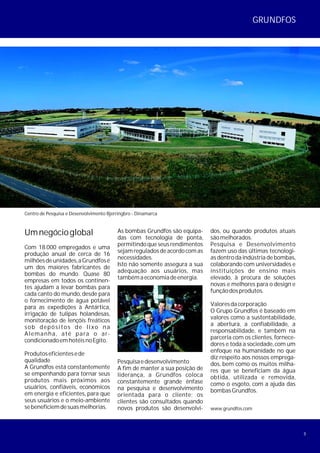 3
Umnegócioglobal
Com 18.000 empregados e uma
produção anual de cerca de 16
milhõesdeunidades,aGrundfosé
um dos maiores fabricantes de
bombas do mundo. Quase 80
empresas em todos os continen-
tes ajudam a levar bombas para
cada canto do mundo, desde para
o fornecimento de água potável
para as expedições à Antártica,
irrigação de tulipas holandesas,
monitoração de lençóis freáticos
sob depósitos de lixo na
Alemanha, até para o ar-
condicionadoemhotéisnoEgito.
Produtoseficientesede
qualidade
A Grundfos está constantemente
se empenhando para tornar seus
produtos mais próximos aos
usuários, confiáveis, econômicos
em energia e eficientes, para que
seus usuários e o meio-ambiente
sebeneficiemdesuasmelhorias.
Centro de Pesquisa e Desenvolvimento Bjerringbro - Dinamarca
www.grundfos.com
As bombas Grundfos são equipa-
das com tecnologia de ponta,
permitindoqueseusrendimentos
sejamreguladosdeacordocomas
necessidades.
Isto não somente assegura a sua
adequação aos usuários, mas
tambémaeconomiadeenergia.
Pesquisaedesenvolvimento
A fim de manter a sua posição de
liderança, a Grundfos coloca
constantemente grande ênfase
na pesquisa e desenvolvimento
orientada para o cliente; os
clientes são consultados quando
novos produtos são desenvolvi-
GRUNDFOS
dos, ou quando produtos atuais
sãomelhorados.
Pesquisa e Desenvolvimento
fazem uso das últimas tecnologi-
as dentro da indústria de bombas,
colaborando com universidades e
instituições de ensino mais
elevado, à procura de soluções
novas e melhores para o design e
funçãodosprodutos.
Valoresdacorporação
O Grupo Grundfos é baseado em
valores como a sustentabilidade,
a abertura, a confiabilidade, a
responsabilidade, e também na
parceria com os clientes, fornece-
dores e toda a sociedade,com um
enfoque na humanidade no que
diz respeito aos nossos emprega-
dos, bem como os muitos milha-
res que se beneficiam da água
obtida, utilizada e removida,
como o esgoto, com a ajuda das
bombasGrundfos.
 