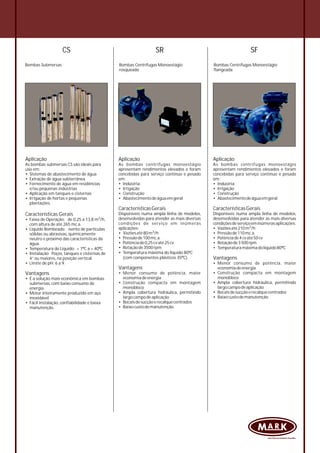 CS
Bombas Submersas
Aplicação
As bombas submersas CS são ideais para
uso em:
• Sistemas de abastecimento de água
• Extração de água subterrânea
• Fornecimento de água em residências
e/ou pequenas indústrias
• Aplicação em tanques e cisternas
• Irrigação de hortas e pequenas
plantações.
Características Gerais
3
• Faixa de Operação: de 0,25 a 13,8 m /h,
com altura de até 265 mc.a.
• Líquido Bombeado: isento de partículas
sólidas ou abrasivas, quimicamente
neutro e próximo das características da
água.
• Temperatura do Líquido: + 1ºC a + 40ºC
• Instalação Poços, tanques e cisternas de
4” ou maiores, na posição vertical.
• Limite de pH: 6 a 9.
Vantagens
• É a solução mais econômica em bombas
submersas, com baixo consumo de
energia
• Motor inteiramente produzido em aço
inoxidável
• Fácil instalação, confiabilidade e baixa
manutenção.
Bombas Centrífugas Monoestágio
flangeada
Aplicação
As bombas centrífugas monoestágio
apresentam rendimentos elevados e foram
concebidas para serviço contínuo e pesado
em:
• Indústria
• Irrigação
• Construção
• Abastecimentodeáguaemgeral
CaracterísticasGerais
Disponíveis numa ampla linha de modelos,
desenvolvidas para atender as mais diversas
condiçõesdeserviçoeminúmerasaplicações:
3• Vazõesaté210m /h
• Pressãode110mc.a.
• Potênciade4cvaté50cv
• Rotaçãode3500rpm
• Temperaturamáximadolíquido80ºC
Vantagens
• Menor consumo de potência, maior
economiadeenergia
• Construção compacta em montagem
monobloco
• Ampla cobertura hidráulica, permitindo
largocampodeaplicação
• Bocaisdesucçãoerecalquecentrados
• Baixocustodemanutenção.
Bombas Centrífugas Monoestágio
rosqueada
Aplicação
As bombas centrífugas monoestágio
apresentam rendimentos elevados e foram
concebidas para serviço contínuo e pesado
em:
• Indústria
• Irrigação
• Construção
• Abastecimentodeáguaemgeral
CaracterísticasGerais
Disponíveis numa ampla linha de modelos,
desenvolvidas para atender as mais diversas
condições de serviço em inúmeras
aplicações:
3• Vazõesaté80m /h
• Pressãode100mc.a.
• Potênciade0,25cvaté25cv
• Rotaçãode3500rpm
• Temperatura máxima do líquido 80ºC
(com componentes plásticos 35ºC).
Vantagens
• Menor consumo de potência, maior
economiadeenergia
• Construção compacta em montagem
monobloco
• Ampla cobertura hidráulica, permitindo
largocampodeaplicação
• Bocaisdesucçãoerecalquecentrados
• Baixocustodemanutenção.
SR SF
 