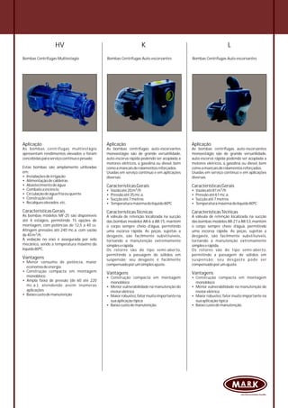 HV
Bombas Centrífugas Multiestagio
Aplicação
As bombas centrífugas multiestágio
apresentam rendimentos elevados e foram
concebidasparaserviçocontínuoepesado.
Estas bombas são amplamente utilizadas
em:
• Instalaçõesdeirrigação
• Alimentaçãodecaldeiras
• Abastecimentodeágua
• Combateaincêncio
• Circulaçãodeáguafriaouquente
• Construçãocivil
• Recalqueselevados etc.
CaracterísticasGerais
As bombas modelos MF-25 são disponíveis
até 4 estágios, permitindo 15 opções de
montagem, com potências de 12,5 a 40 cv.
Atingem pressões até 240 mc.a. com vazão
3
de40m /h.
A vedação no eixo é assegurada por selo
mecânico, sendo a temperatura máximo do
líquido80ºC.
Vantagens
• Menor consumo de potência, maior
economiadeenergia
• Construção compacta em montagem
monobloco
• Ampla faixa de pressão (de 60 até 220
mc.a.), atendendo assim inúmeras
aplicações
• Baixocustodemanutenção
Bombas Centrífugas Auto-escorvantes
Aplicação
As bombas centrífugas auto-escorvantes
monoestágio são de grande versatilidade,
auto-escorva rápida podendo ser acoplada a
motores elétricos, a gasolina ou diesel, bem
comoamancaisderolamentosreforçados.
Usadas em serviço contínuo e em aplicações
diversas.
CaracterísticasGerais
3• Vazãoaté81m /h
• Pressãoaté61mc.a.
• Sucçãoaté7metros
• Temperaturamáximadolíquido80ºC
CaracterísticasTécnicas
A válvula de retenção localizada na sucção
das bombas modelos AR-27 a AR-53,mantêm
o corpo sempre cheio d’água, permitindo
uma escorva rápida. As peças, sujeitas a
desgaste, são facilmente substituíveis,
tornando a manutenção extremamente
simpleserápida.
Os rotores são do tipo semi-aberto,
permitindo a passagem de sólidos em
suspensão; seu desgaste pode ser
compensadoporumajuste.
Vantagens
• Construção compacta em montagem
monobloco
• Menor vulnerabilidade na manutenção do
motorelétrico
• Maior robustez,fator muito importante na
suaaplicaçãotípica
• Baixocustodemanutenção.
Bombas Centrífugas Auto-escorvantes
Aplicação
As bombas centrífugas auto-escorvantes
monoestágio são de grande versatilidade,
auto-escorva rápida podendo ser acoplada a
motores elétricos, a gasolina ou diesel, bem
comoamancaisderolamentosreforçados.
Usadas em serviço contínuo e em aplicações
diversas.
CaracterísticasGerais
3• Vazãoaté20m /h
• Pressãoaté35mc.a.
• Sucçãoaté7metros
• Temperaturamáximadolíquido80ºC
CaracterísticasTécnicas
A válvula de retenção localizada na sucção
das bombas modelos AR-6 a AR-15, mantêm
o corpo sempre cheio d’água, permitindo
uma escorva rápida. As peças, sujeitas a
desgaste, são facilmente substituíveis,
tornando a manutenção extremamente
simpleserápida.
Os rotores são do tipo semi-aberto,
permitindo a passagem de sólidos em
suspensão; seu desgaste é facilmente
compensadoporumsimplesajuste.
Vantagens
• Construção compacta em montagem
monobloco
• Menor vulnerabilidade na manutenção do
motorelétrico
• Maiorrobustez,fatormuitoimportantena
suaaplicaçãotípica
• Baixocustodemanutenção.
K L
 