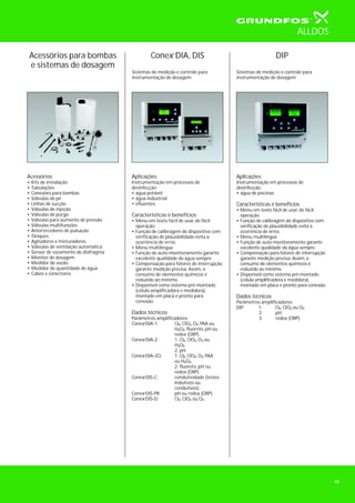 DIP
Sistemas de medição e controle para
instrumentação de dosagem
Conex DIA, DIS
Sistemas de medição e controle para
instrumentação de dosagem
Aplicações
Instrumentação em processos de
desinfecção:
• água potável
• água industrial
• efluentes
Características e benefícios
• Menu em texto fácil de usar, de fácil
operação.
• Função de calibragem do dispositivo com
verificação de plausibilidade evita a
ocorrência de erros.
• Menu multilíngue
• Função de auto-monitoramento garante
excelente qualidade da água sempre.
• Compensação para fatores de interrupção
garante medição precisa. Assim, o
consumo de elementos químicos é
reduzido ao mínimo.
• Disponível como sistema pré-montado
(célula amplificadora e medidora),
montado em placa e pronto para
conexão.
Dados técnicos
Parâmetros amplificadores:
Conex DIA-1: Cl , ClO , O , PAA ou
H O , fluoreto, pH ou
redox (ORP).
Conex DIA-2: 1: Cl , ClO , O ou
H O .
2: pH.
Conex DIA-2Q: 1: Cl , ClO , O , PAA
ou H O .
2: fluoreto, pH ou
redox (ORP).
Conex DIS-C: condutividade (testes
indutivos ou
condutivos).
Conex DIS-PR: pH ou redox (ORP).
Conex DIS-D: Cl , ClO ou O .
2 2 3
2 2
2 2 3
2 2
2 2 3
2 2
2 2 3
Aplicações
Instrumentação em processos de
desinfecção:
• água de piscinas
Características e benefícios
• Menu em texto fácil de usar, de fácil
operação.
• Função de calibragem do dispositivo com
verificação de plausibilidade evita a
ocorrência de erros.
• Menu multilíngue
• Função de auto-monitoramento garante
excelente qualidade da água sempre.
• Compensação para fatores de interrupção
garante medição precisa. Assim, o
consumo de elementos químicos é
reduzido ao mínimo.
• Disponível como sistema pré-montado
(célula amplificadora e medidora),
montado em placa e pronto para conexão.
Dados técnicos
Parâmetros amplificadores:
DIP: 1: Cl , ClO ou O
2: pH.
3: redox (ORP).
2 2 3
Acessórios para bombas
e sistemas de dosagem
Acessórios
•
•
•
•
•
•
•
•
•
•
•
•
•
•
•
•
•
•
Kits de instalação
Tubulações
Conexões para bombas
Válvulas de pé
Linhas de sucção
Válvulas de injeção
Válvulas de purga
Válvulas para aumento de pressão
Válvulas multifunções
Amortecedores de pulsação
Tanques
Agitadores e misturadores
Válvulas de ventilação automática
Sensor de vazamento do diafragma
Monitor de dosagem
Medidor de vazão
Medidor de quantidade de água
Cabos e conectores
ALLDOS
43
®
®
®
®
®
®
®
 