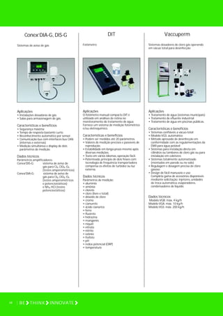 DIT
Fotômetro
Aplicações
O fotômetro manual compacto DIT é
utilizado em análises de rotina no
monitoramento do tratamento de água.
Fornece um sistema de medição fotométrico
e/ou eletroquímico.
Características e benefícios
• Podem ser medidos até 20 parâmetros.
• Valores de medição precisos e passíveis de
reprodução.
• Estabilidade em longo-prazo mesmo após
diversas medições.
• Texto em vários idiomas, operação fácil.
• Patenteado, princípio de dois feixes com
tecnologia de frequência transportadora
compensa os efeitos de turbidez ou luz
externa.
Dados técnicos
Parâmetros de medição:
• alumínio
• amônia
• cloreto
• cloro (livre e total)
• dióxido de cloro
• cromo
• cianureto
• ácido cianúrico
• ferro
• fluoreto
• hidrazina
• manganês
• níquel
• nitrato
• nitrito
• ozônio
• fosfato
• pH
• redox potencial (ORP)
• temperatura
Vaccuperm
Sistemas dosadores de cloro gás operando
em vácuo total para desinfecção
Aplicações
• Tratamento de água (sistemas municipais)
• Tratamento de efluente industrial
• Tratamento de água em piscinas públicas.
Características e benefícios
• Sistemas confiáveis a vácuo-total
• Modelo VGS: automático
• Método aprovado de desinfecção em
conformidade com as regulamentações da
DWI para água potável
• Sistemas para instalação direta em
cilindros ou tambores de cloro gás ou para
instalação em coletores
• Sistemas totalmente automatizado
(montados em parede ou no solo)
• Regulagem e dosagem precisa de cloro
gasoso
• Design de fácil manuseio e uso
Completa gama de acessórios disponíveis
mediante solicitação: injetores, unidades
de troca automática, evaporadores,
condensadores de líquido.
Dados técnicos
Modelo VGB: máx. 4 kg/h
Modelo VGA: máx. 10 kg/h
Modelo VGS: máx. 200 kg/h
Conex DIA-G, DIS-G
Sistemas de aviso de gás
Aplicações
• Instalações dosadoras de gás
• Salas para armazenagem de gás.
Características e benefícios
• Segurança máxima
• Tempo de resposta bastante curto
• Reconhecimento automático por sensor
• Comunicação bus com interfaces bus CAN
(internas e externas)
• Medição simultânea e display de dois
parâmetros de medição.
Dados técnicos
Parâmetros amplificadores:
Conex DIS-G: sistema de aviso de
gás para Cl , ClO , O
(testes amperométricos)
Conex DIA-G: sistema de aviso de
gás para Cl , ClO , O
(testes amperométricos
e potenciostáticos)
e Nh , HCI (testes
potenciostáticos)
2 2 3
2 2 3
3
44 BE THINK INNOVATE
®
®
®
 