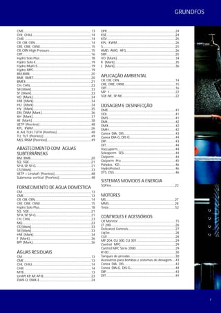 7
GRUNDFOS
CME.........................................................................................13
CHI, CHIU...............................................................................14
CHIE ........................................................................................14
CR, CRI, CRN...........................................................................14
CRE, CRIE, CRNE....................................................................15
CR, CRN High Pressure........................................................15
CRT...........................................................................................16
Hydro Solo Plus.....................................................................18
Hydro Solo-E..........................................................................19
Hydro Multi-S........................................................................19
Hydro MPC.............................................................................19
BM,BMB..................................................................................20
BME, BMET.............................................................................20
BMEX.......................................................................................21
CH, CHN..................................................................................23
SR [Mark]................................................................................33
SF [Mark]................................................................................33
VO [Mark]..............................................................................34
HM [Mark].............................................................................34
HU [Mark].............................................................................34
HV [Mark].............................................................................35
DN, DNM [Mark]..................................................................36
XH [Mark]..............................................................................37
AE [Mark]...............................................................................38
VETP [Peerless].....................................................................48
KPL, KWM..............................................................................26
A, AH, TUH, TUTH [Peerless]..............................................48
TU, TUT [Peerless]................................................................49
MLS, MSM [Peerless]...........................................................49
ABASTECIMENTO COM ÁGUAS
SUBTERRÂNEAS
BM, BMB.................................................................................20
SQ, SQE...................................................................................21
SP A, SP, SP-G..........................................................................21
CS [Mark]................................................................................33
VETP – Linshaft [Peerless].................................................48
Submersa vertical [Peerless]...........................................48
FORNECIMENTO DE ÁGUA DOMÉSTICA
CM...........................................................................................13
CME.........................................................................................13
CR, CRI, CRN...........................................................................14
CRE, CRIE, CRNE....................................................................15
Hydro Solo Plus.....................................................................18
SQ, SQE...................................................................................21
SP A, SP, SP-G..........................................................................21
CH, CHN..................................................................................23
MQ...........................................................................................23
CS [Mark]................................................................................33
SR [Mark]................................................................................33
HM [Mark].............................................................................34
F [Mark]..................................................................................36
BPF [Mark]..............................................................................36
ÁGUAS RESIDUAIS
CM...........................................................................................13
CME.........................................................................................13
CHI, CHIU...............................................................................14
CHIE ........................................................................................14
MTB.........................................................................................13
Unilift KP, AP, AP-B................................................................23
DWK-O, DWK-E.....................................................................24
DPK..........................................................................................24
KSE...........................................................................................24
KSV..........................................................................................25
KPL, KWM..............................................................................26
S...............................................................................................25
AMD, AMG, AFG..................................................................26
SRP...........................................................................................25
VO [Mark]..............................................................................34
K [Mark].................................................................................35
L [Mark].................................................................................36
APLICAÇÃO AMBIENTAL
CR, CRI, CRN...........................................................................14
CRE, CRIE, CRNE....................................................................15
CRT...........................................................................................16
MP 1........................................................................................22
SQE-NE, SP-NE.......................................................................22
DOSAGEM E DESINFECÇÃO
DME.........................................................................................41
DDI...........................................................................................41
DMS.........................................................................................41
DMI..........................................................................................42
DMX........................................................................................42
DMH......................................................................................42
Conex DIA, DIS.....................................................................43
Conex DIA-G, DIS-G.............................................................44
DIP...........................................................................................43
DIT..........................................................................................44
Vaccuperm............................................................................44
Selcoperm SES.....................................................................44
Oxiperm................................................................................44
Oxiperm Pro.........................................................................45
Polydos, KD...........................................................................46
HydroProtect.........................................................................46
DTS, DSS..................................................................................46
SISTEMAS MOVIDOS A ENERGIA
SQFlex.....................................................................................22
MOTORES
MS............................................................................................27
MMS........................................................................................28
Tesla.........................................................................................52
CONTROLES E ACESSÓRIOS
CR Monitor.............................................................................15
LT 200......................................................................................26
Delicated Controls...............................................................27
LiqTec.......................................................................................28
CUE..........................................................................................28
MP 204, CU 300, CU 301....................................................29
Control MPC.........................................................................29
Control MPC Série 2000.....................................................29
R100........................................................................................30
Tanques de pressão.............................................................30
Acessórios para bombas e sistemas de dosagem.....43
Conex DIA, DIS.....................................................................43
Conex DIA-G, DIS-G............................................................44
DIP............................................................................................43
DIT............................................................................................44
 