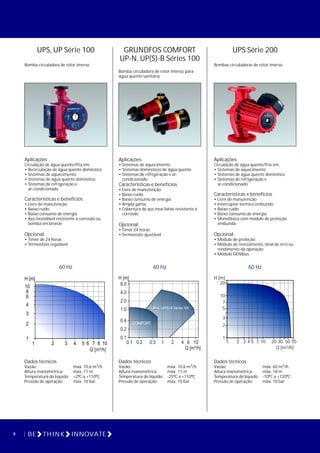 UPS Série 200
Bombas circuladoras de rotor imerso
UPS, UP Série 100
Bomba circuladora de rotor imerso
Aplicações
Circulação de água quente/fria em:
• Recirculação de água quente doméstico
• Sistemas de aquecimento
• Sistemas de água quente doméstico
• Sistemas de refrigeração e
ar-condicionado
Características e benefícios
• Livre de manutenção
• Baixo ruído
• Baixo consumo de energia
• Aço inoxidável resistente à corrosão ou
bomba em bronze
Opcional:
• Timer de 24 horas
• Termostato regulável
Aplicações
Circulação de água quente/fria em:
• Sistemas de aquecimento
• Sistemas de água quente doméstico
• Sistemas de refrigeração e
ar-condicionado
Características e benefícios
• Livre de manutenção
• Interruptor térmico embutido
• Baixo ruído
• Baixo consumo de energia
• Monofásica com módulo de proteção
embutida
Opcional:
• Módulo de proteção
• Módulo de revezamento, sinal de erro ou
rendimento da operação
• Módulo GENIbus
60 Hz 60 Hz
H [m]
20
10
7
5
3
2
1
1 2 3 4 5 7 2010 30 50 70
3Q [m /h]
8 BE THINK INNOVATE
Dados técnicos
3Vazão: máx. 10,6 m /h
Altura manométrica: máx. 11 m
Temperatura do líquido: +2ºC a +110ºC
Pressão de operação: máx. 10 bar
Dados técnicos
3Vazão: máx. 60 m /h
Altura manométrica: máx. 18 m
Temperatura do líquido: -10ºC a +120ºC
Pressão de operação: máx. 10 bar
GRUNDFOS COMFORT
UP-N, UP(S)-B Séries 100
Bomba circuladora de rotor imerso, para
água quente sanitária
Aplicações
• Sistemas de aquecimento
• Sistemas domésticos de água quente
• Sistemas de refrigeração e ar-
condicionado.
Características e benefícios
• Livre de manutenção
• Baixo ruído
• Baixo consumo de energia
• Ampla gama
• Cobertura de aço inox/latão resistente à
corrosão
Opcional:
• Timer 24 horas
• Termostato ajustável
60 Hz
Dados técnicos
3Vazão: máx. 10,6 m /h
Altura manométrica: máx. 11 m
Temperatura do líquido: -25ºC a +110ºC
Pressão de operação: máx. 10 bar
0.1 0.2 0.5 1 2 4 6 10
Q [m³/h]
0.1
0.2
0.4
1.0
2.0
4.0
8.0
H [m]
UP-N, UP(S)-B Séries 100
COMFORT
01 12 3 4 5 107 10
0.21
2
1.0
3
4
6
8
10.010
H [m]
Q [m³/h]
6 8
 