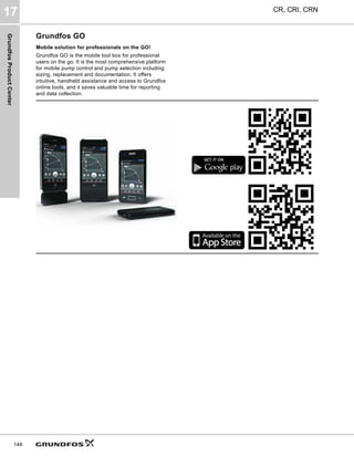 Grundfos
Product
Center
CR, CRI, CRN
17
144
Grundfos GO
Mobile solution for professionals on the GO!
Grundfos GO is the mobile tool box for professional
users on the go. It is the most comprehensive platform
for mobile pump control and pump selection including
sizing, replacement and documentation. It offers
intuitive, handheld assistance and access to Grundfos
online tools, and it saves valuable time for reporting
and data collection.
GET IT ON
 