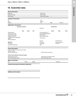 Submittal
data
CR-H, CRN-H, CRE-H, CRNE-H
18
145
18. Submittal data
Client information
Project title: Client name:
Reference number: Client number:
Client contact: Client phone number: (____)
Location information
For: Unit:
Site: Service:
Address: City: State: Zip code:
Application information
Operating conditions Pumped fluid
Fluid type:
Max. Norm. Min. Rated Max. Norm.
Capacity (gpm) Fluid temperature (°F)
Inlet pressure (psig) at designated temperature
Outlet pressure (psig) Specific gravity
Differential head (ft) Vapor pressure (psia)
Hydraulic power at designated
capacity
Viscosity (cp)
NPSH available (ft)
Fluid ph: Chlorides (ppm):
Service Hazardous: Corrosion/erosion
caused by:
Continuous Flammable:
Intermittent (starts/day): Other:
Pump information
Model information from Type Key and Codes:
Quantity required:
Minimum required flow: NPSH required at duty point:
Product Guide additional information pages
Materials page number: Performance curve page number:
Technical data page number: Motor data page number:
Motor information
Hp: Phase: Voltage: Enclosure:
Custom-built pump information (optional):
Additional information
 