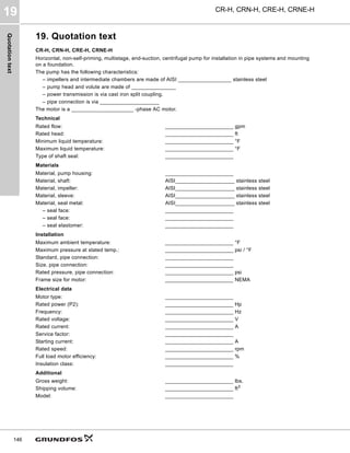 Quotation
text
CR-H, CRN-H, CRE-H, CRNE-H
19
146
19. Quotation text
CR-H, CRN-H, CRE-H, CRNE-H
Horizontal, non-self-priming, multistage, end-suction, centrifugal pump for installation in pipe systems and mounting
on a foundation.
The pump has the following characteristics:
– impellers and intermediate chambers are made of AISI __________________ stainless steel
– pump head and volute are made of _______________
– power transmission is via cast iron split coupling.
– pipe connection is via ____________________
The motor is a _____________________ -phase AC motor.
Technical
Rated flow: _______________________ gpm
Rated head: _______________________ ft
Minimum liquid temperature: _______________________ °F
Maximum liquid temperature: _______________________ °F
Type of shaft seal: _______________________
Materials
Material, pump housing: _______________________
Material, shaft: AISI____________________ stainless steel
Material, impeller: AISI____________________ stainless steel
Material, sleeve: AISI____________________ stainless steel
Material, seal metal: AISI____________________ stainless steel
– seal face: _______________________
– seal face: _______________________
– seal elastomer: _______________________
Installation
Maximum ambient temperature: _______________________ °F
Maximum pressure at stated temp.: _______________________ psi / °F
Standard, pipe connection: _______________________
Size, pipe connection: _______________________
Rated pressure, pipe connection: _______________________ psi
Frame size for motor: _______________________ NEMA
Electrical data
Motor type: _______________________
Rated power (P2): _______________________ Hp
Frequency: _______________________ Hz
Rated voltage: _______________________ V
Rated current: _______________________ A
Service factor: _______________________
Starting current: _______________________ A
Rated speed: _______________________ rpm
Full load motor efficiency: _______________________ %
Insulation class: _______________________
Additional
Gross weight: _______________________ lbs.
Shipping volume: _______________________ ft3
Model: _______________________
 