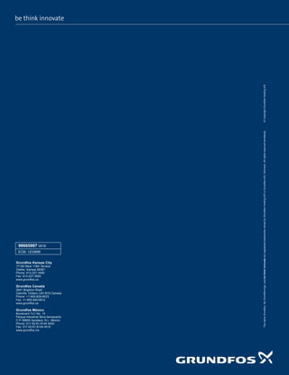 The
name
Grundfos,
the
Grundfos
logo,
and
be
think
innovate
are
registered
trademarks
owned
by
Grundfos
Holding
A/S
or
Grundfos
A/S,
Denmark.
All
rights
reserved
worldwide.
©
Copyright
Grundfos
Holding
A/S
98665987 0518
ECM: 1233699
Grundfos Kansas City
17100 West 118th Terrace
Olathe, Kansas 66061
Phone: 913-227-3400
Fax: 913-227-3500
www.grundfos.us
Grundfos Canada
2941 Brighton Road
Oakville, Ontario L6H 6C9 Canada
Phone: +1-905-829-9533
Fax: +1-905-829-9512
www.grundfos.ca
Grundfos México
Boulevard TLC No. 15
Parque Industrial Stiva Aeropuerto
C.P. 66600 Apodaca, N.L. Mexico
Phone: 011-52-81-8144 4000
Fax: 011-52-81-8144 4010
www.grundfos.mx
 