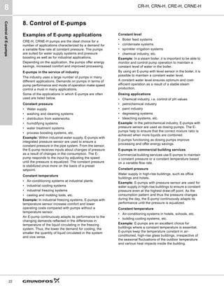 Control
of
E-pumps
CR-H, CRN-H, CRE-H, CRNE-H
8
22
8. Control of E-pumps
Examples of E-pump applications
CRE-H, CRNE-H pumps are the ideal choice for a
number of applications characterized by a demand for
a variable flow rate at constant pressure. The pumps
are suited for water supply systems and pressure
boosting as well as for industrial applications.
Depending on the application, the pumps offer energy
savings, increased comfort and improved processing.
E-pumps in the service of industry
The industry uses a large number of pumps in many
different applications. Demands on pumps in terms of
pump performance and mode of operation make speed
control a must in many applications.
Some of the applications in which E-pumps are often
used are listed below.
Constant pressure
• Water supply
• washing and cleaning systems
• distribution from waterworks
• humidifying systems
• water treatment systems
• process boosting systems, etc.
Example: Within industrial water supply, E-pumps with
integrated pressure sensor are used to ensure a
constant pressure in the pipe system. From the sensor,
the E-pump receives inputs about changes of pressure
as a result of changes in the consumption. The E-
pump responds to the input by adjusting the speed
until the pressure is equalized. The constant pressure
is stabilized once more on the basis of a preset
setpoint.
Constant temperature
• Air-conditioning systems at industrial plants
• industrial cooling systems
• industrial freezing systems
• casting and molding tools, etc.
Example: In industrial freezing systems, E-pumps with
temperature sensor increase comfort and lower
operating costs compared with pumps without a
temperature sensor.
An E-pump continuously adapts its performance to the
changing demands reflected in the differences in
temperature of the liquid circulating in the freezing
system. Thus, the lower the demand for cooling, the
smaller the quantity of liquid circulated in the system
and vice versa.
Constant level
• Boiler feed systems
• condensate systems
• sprinkler irrigation systems
• chemical industry, etc.
Example: In a steam boiler, it is important to be able to
monitor and control pump operation to maintain a
constant level of water in the boiler.
By using an E-pump with level sensor in the boiler, it is
possible to maintain a constant water level.
A constant water level ensures optimum and cost-
efficient operation as a result of a stable steam
production.
Dosing applications
• Chemical industry, i.e. control of pH values
• petrochemical industry
• paint industry
• degreasing systems
• bleaching systems, etc.
Example: In the petrochemical industry, E-pumps with
pressure sensor are used as dosing pumps. The E-
pumps help to ensure that the correct mixture ratio is
achieved when more liquids are combined.
E-pumps functioning as dosing pumps improve
processing and offer energy savings.
E-pumps in commercial building services
Commercial building services use E-pumps to maintain
a constant pressure or a constant temperature based
on a variable flow rate.
Constant pressure
Water supply in high-rise buildings, such as office
buildings and hotels.
Example: E-pumps with pressure sensor are used for
water supply in high-rise buildings to ensure a constant
pressure even at the highest draw-off point. As the
consumption pattern and thus the pressure changes
during the day, the E-pump continuously adapts its
performance until the pressure is equalized.
Constant temperature
• Air-conditioning systems in hotels, schools, etc.
• building cooling systems, etc.
Example: E-pumps are an excellent choice for
buildings where a constant temperature is essential.
E-pumps keep the temperature constant in air-
conditioned, high-rise glass buildings, irrespective of
the seasonal fluctuations of the outdoor temperature
and various heat impacts inside the building.
 