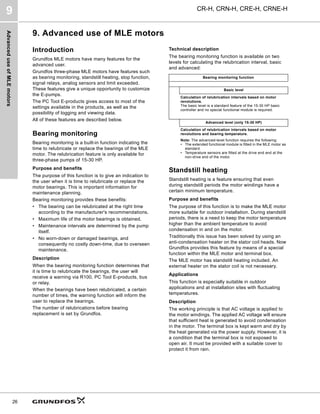 Advanced
use
of
MLE
motors
CR-H, CRN-H, CRE-H, CRNE-H
9
26
9. Advanced use of MLE motors
Introduction
Grundfos MLE motors have many features for the
advanced user.
Grundfos three-phase MLE motors have features such
as bearing monitoring, standstill heating, stop function,
signal relays, analog sensors and limit exceeded.
These features give a unique opportunity to customize
the E-pumps.
The PC Tool E-products gives access to most of the
settings available in the products, as well as the
possibility of logging and viewing data.
All of these features are described below.
Bearing monitoring
Bearing monitoring is a built-in function indicating the
time to relubricate or replace the bearings of the MLE
motor. The relubrication feature is only available for
three-phase pumps of 15-30 HP.
Purpose and benefits
The purpose of this function is to give an indication to
the user when it is time to relubricate or replace the
motor bearings. This is important information for
maintenance planning.
Bearing monitoring provides these benefits:
• The bearing can be relubricated at the right time
according to the manufacturer's recommendations.
• Maximum life of the motor bearings is obtained.
• Maintenance intervals are determined by the pump
itself.
• No worn-down or damaged bearings, and
consequently no costly down-time, due to overseen
maintenance.
Description
When the bearing monitoring function determines that
it is time to relubricate the bearings, the user will
receive a warning via R100, PC Tool E-products, bus
or relay.
When the bearings have been relubricated, a certain
number of times, the warning function will inform the
user to replace the bearings.
The number of relubrications before bearing
replacement is set by Grundfos.
Technical description
The bearing monitoring function is available on two
levels for calculating the relubrication interval, basic
and advanced:
Standstill heating
Standstill heating is a feature ensuring that even
during standstill periods the motor windings have a
certain minimum temperature.
Purpose and benefits
The purpose of this function is to make the MLE motor
more suitable for outdoor installation. During standstill
periods, there is a need to keep the motor temperature
higher than the ambient temperature to avoid
condensation in and on the motor.
Traditionally this issue has been solved by using an
anti-condensation heater on the stator coil heads. Now
Grundfos provides this feature by means of a special
function within the MLE motor and terminal box.
The MLE motor has standstill heating included. An
external heater on the stator coil is not necessary.
Applications
This function is especially suitable in outdoor
applications and at installation sites with fluctuating
temperatures.
Description
The working principle is that AC voltage is applied to
the motor windings. The applied AC voltage will ensure
that sufficient heat is generated to avoid condensation
in the motor. The terminal box is kept warm and dry by
the heat generated via the power supply. However, it is
a condition that the terminal box is not exposed to
open air. It must be provided with a suitable cover to
protect it from rain.
Bearing monitoring function
Basic level
Calculation of relubrication intervals based on motor
revolutions.
The basic level is a standard feature of the 15-30 HP basic
controller and no special functional module is required.
Advanced level (only 15-30 HP)
Calculation of relubrication intervals based on motor
revolutions and bearing temperature.
Note: The advanced-level function requires the following:
• The extended functional module is fitted in the MLE motor as
standard.
• Temperature sensors are fitted at the drive end and at the
non-drive end of the motor.
 