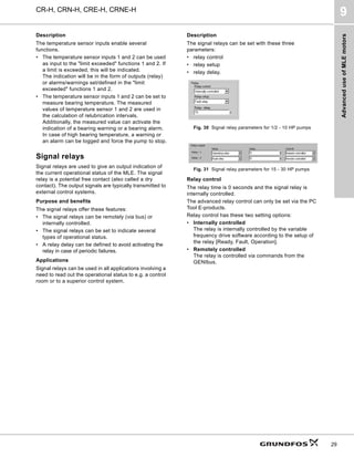 Advanced
use
of
MLE
motors
CR-H, CRN-H, CRE-H, CRNE-H
9
29
Description
The temperature sensor inputs enable several
functions.
• The temperature sensor inputs 1 and 2 can be used
as input to the "limit exceeded" functions 1 and 2. If
a limit is exceeded, this will be indicated.
The indication will be in the form of outputs (relay)
or alarms/warnings set/defined in the "limit
exceeded" functions 1 and 2.
• The temperature sensor inputs 1 and 2 can be set to
measure bearing temperature. The measured
values of temperature sensor 1 and 2 are used in
the calculation of relubrication intervals.
Additionally, the measured value can activate the
indication of a bearing warning or a bearing alarm.
In case of high bearing temperature, a warning or
an alarm can be logged and force the pump to stop.
Signal relays
Signal relays are used to give an output indication of
the current operational status of the MLE. The signal
relay is a potential free contact (also called a dry
contact). The output signals are typically transmitted to
external control systems.
Purpose and benefits
The signal relays offer these features:
• The signal relays can be remotely (via bus) or
internally controlled.
• The signal relays can be set to indicate several
types of operational status.
• A relay delay can be defined to avoid activating the
relay in case of periodic failures.
Applications
Signal relays can be used in all applications involving a
need to read out the operational status to e.g. a control
room or to a superior control system.
Description
The signal relays can be set with these three
parameters:
• relay control
• relay setup
• relay delay.
Relay control
The relay time is 0 seconds and the signal relay is
internally controlled.
The advanced relay control can only be set via the PC
Tool E-products.
Relay control has these two setting options:
• Internally controlled
The relay is internally controlled by the variable
frequency drive software according to the setup of
the relay [Ready, Fault, Operation].
• Remotely controlled
The relay is controlled via commands from the
GENIbus.
Fig. 30 Signal relay parameters for 1/2 - 10 HP pumps
Fig. 31 Signal relay parameters for 15 - 30 HP pumps
 