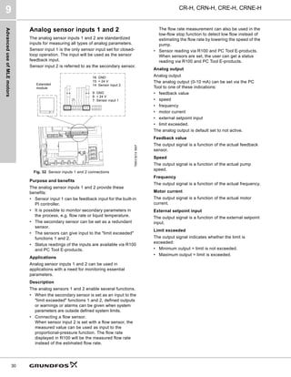 Advanced
use
of
MLE
motors
CR-H, CRN-H, CRE-H, CRNE-H
9
30
Analog sensor inputs 1 and 2
The analog sensor inputs 1 and 2 are standardized
inputs for measuring all types of analog parameters.
Sensor input 1 is the only sensor input set for closed-
loop operation. The input will be used as the sensor
feedback input.
Sensor input 2 is referred to as the secondary sensor.
Fig. 32 Sensor inputs 1 and 2 connections
Purpose and benefits
The analog sensor inputs 1 and 2 provide these
benefits:
• Sensor input 1 can be feedback input for the built-in
PI controller.
• It is possible to monitor secondary parameters in
the process, e.g. flow rate or liquid temperature.
• The secondary sensor can be set as a redundant
sensor.
• The sensors can give input to the "limit exceeded"
functions 1 and 2.
• Status readings of the inputs are available via R100
and PC Tool E-products.
Applications
Analog sensor inputs 1 and 2 can be used in
applications with a need for monitoring essential
parameters.
Description
The analog sensors 1 and 2 enable several functions.
• When the secondary sensor is set as an input to the
"limit exceeded" functions 1 and 2, defined outputs
or warnings or alarms can be given when system
parameters are outside defined system limits.
• Connecting a flow sensor.
When sensor input 2 is set with a flow sensor, the
measured value can be used as input to the
proportional-pressure function. The flow rate
displayed in R100 will be the measured flow rate
instead of the estimated flow rate.
The flow rate measurement can also be used in the
low-flow stop function to detect low flow instead of
estimating the flow rate by lowering the speed of the
pump.
• Sensor reading via R100 and PC Tool E-products.
When sensors are set, the user can get a status
reading via R100 and PC Tool E-products.
Analog output
Analog output
The analog output (0-10 mA) can be set via the PC
Tool to one of these indications:
• feedback value
• speed
• frequency
• motor current
• external setpoint input
• limit exceeded.
The analog output is default set to not active.
Feedback value
The output signal is a function of the actual feedback
sensor.
Speed
The output signal is a function of the actual pump
speed.
Frequency
The output signal is a function of the actual frequency.
Motor current
The output signal is a function of the actual motor
current.
External setpoint input
The output signal is a function of the external setpoint
input.
Limit exceeded
The output signal indicates whether the limit is
exceeded:
• Minimum output = limit is not exceeded.
• Maximum output = limit is exceeded.
TM03
9214
3607
16: GND
15: + 24 V
14: Sensor input 2
9: GND
8: + 24 V
7: Sensor input 1
Extended
module
 