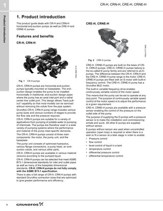 Product
introduction
CR-H, CRN-H, CRE-H, CRNE-H
1
4
1. Product introduction
This product guide deals with CR-H and CRN-H
horizontal end-suction pumps as well as CRE-H and
CRNE-H pumps.
Features and benefits
CR-H, CRN-H
Fig. 1 CR-H pumps
CR-H, CRN-H pumps are horizontal end-suction
pumps typically mounted on baseplates. The end-
suction design enables the pump to be installed
horizontally in traditional, end-suction design pipes
where the pump has an axial inlet port and a radial
center line outlet port. This design allows "back pull-
out" capability so that most models can be serviced
without removing the volute from the pipe system.
Grundfos CR-H, CRN-H pump range includes various
pump sizes and various numbers of stages to provide
the flow rate and the pressure required.
CR-H, CRN-H pumps are suitable for a variety of
applications from pumping of potable water to pumping
of chemicals. The pumps are therefore used in a wide
variety of pumping systems where the performance
and material of the pump meet specific demands.
The CR-H, CRN-H pumps consist of three main
components: the motor, the pump unit, and the
baseplate.
The pump unit consists of optimized hydraulics,
various flange connections, a pump head, an end-
suction volute, and various other parts.
CR-H, CRN-H pumps are available in various material
versions according to the pumped liquid.
CR-H, CRN-H pumps can be selected that meet ASME
B73.1 dimensional standards for inlet and outlet pipes
as well as many of the baseplate dimensional
standards. CR-H, CRN-H pumps do not fully comply
with the ASME B73.1 specification.
There is also a full range of CR-H, CRN-H pumps with
standard Grundfos connection sizes that are optimized
to give greater performance and efficiency.
CRE-H, CRNE-H
Fig. 2 CRE-H pumps
CRE-H, CRNE-H pumps are built on the basis of CR-
H, CRN-H pumps. CRE-H, CRNE-H pumps belong to
the so-called E-pump family and are referred to as E-
pumps. The difference between the CR-H, CRN-H and
the CRE-H, CRNE-H pump range is the motor. CRE-H,
CRNE-H pumps are fitted with an E-motor with built-in
frequency control. The CRE-H, CRNE-H pump has a
Grundfos MLE motor.
The built-in variable frequency drive enables
continuously variable control of the motor speed.
This means that the pump can be set to operate at any
duty point. The purpose of continuously variable speed
control of the motor speed is to adjust the performance
to a given requirement.
CRE-H, CRNE-H pumps are available with a pressure
sensor enabling the control of the pressure on the
outlet side of the pump.
The purpose of supplying the E-pumps with a pressure
sensor is to make the installation and commissioning
simple and quick. All other E-pumps are supplied
without sensor.
E-pumps without sensor are used when uncontrolled
operation (open loop) is required or when there is a
wish to fit a sensor at a later stage in order to enable:
• Pressure control
• flow control
• level control of liquid in a tank
• temperature control
• differential pressure control
• differential temperature control.
TM04
3882
0710
TM04
4177
0909
 
