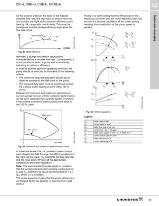 Selection
and
sizing
CR-H, CRN-H, CRE-H, CRNE-H
12
43
As the pump is sized on the basis of the highest
possible flow rate, it is important to always have the
duty point to the right of the optimum efficiency point
(see fig. 54, range with check mark). This must be
considered in order to keep efficiency high when the
flow rate drops.
Fig. 54 Best efficiency
Normally, E-pumps are used in applications
characterized by a variable flow rate. Consequently, it
is not possible to select a pump that is constantly
operating at optimum efficiency.
In order to achieve optimum operating economy, the
pump should be selected on the basis of the following
criteria:
• The maximum required duty point should be as
close as possible to the QH curve of the pump.
• The required duty point must be positioned so that
P2 is close to the maximum point of the 100 %
curve.
Between the minimum and maximum performance
curve E-pumps have an infinite number of performance
curves each representing a specific speed. Therefore
it may not be possible to select a duty point close to
the 100 % curve.
Fig. 55 Minimum and maximum performance curves
In situations where it is not possible to select a duty
point close to the 100 % curve, the affinity equations to
the right can be used. The head (H), the flow rate (Q)
and the input power (P) are all the appropriate
variables for the motor speed (n).
Note: The approximate formulas apply on condition
that the system characteristic remains unchanged for
nn and nx, and that it is based on the formula H = k x
Q2, where k is a constant.
The power equation implies that the pump efficiency is
unchanged at the two speeds. In practice this is not
correct.
Finally, it is worth noting that the efficiencies of the
frequency converter and the motor must be taken into
account if a precise calculation of the power saving
resulting from a reduction of the pump speed is
wanted.
Fig. 56 Affinity equations
Legend
TM02
8579
0504
TM02
7572
4803
eff
US GPM
Optimum point
0 Q [US GPM]
0
H
[ft]
Max. curve
Min. curve
TM00
8720
3496
Hn Rated head in feet
Hx Current head in feet
Qn Rated flow rate in US gpm
Qx Current flow rate in US gpm
nn Rated motor speed in min-1 (nn = 3500 min-1)
nx Current motor speed in min-1
n Rated efficiency in %
x Current efficiency in %
H
Q
Eta
Q
P
Q
Hn
nn
nx

n

x
------
- 1
ª
Qn
Qx
Hx
Qx
P
n
Px
------
-
nn
nx
------
 
 
 3
=
Qn
Pn
H
n
H
x
-------
n
n
n
x
------
 
 
 2
=
Px
Q
n
Q
x
-------
-
nn
n
x
------
=
Eta
 