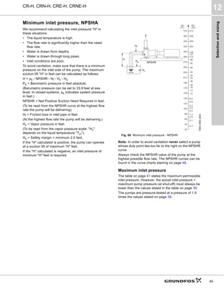 Selection
and
sizing
CR-H, CRN-H, CRE-H, CRNE-H
12
45
Minimum inlet pressure, NPSHA
We recommend calculating the inlet pressure "H" in
these situations:
• The liquid temperature is high.
• The flow rate is significantly higher than the rated
flow rate.
• Water is drawn from depths.
• Water is drawn through long pipes.
• Inlet conditions are poor.
To avoid cavitation, make sure that there is a minimum
pressure on the inlet side of the pump. The maximum
suction lift "H" in feet can be calculated as follows:
H = pb - NPSHR - Hf - Hv - Hs
Pb = Barometric pressure in feet absolute.
(Barometric pressure can be set to 33.9 feet at sea
level. In closed systems, pb indicates system pressure
in feet.)
NPSHR = Net Positive Suction Head Required in feet.
(To be read from the NPSHR curve at the highest flow
rate the pump will be delivering).
Hf = Friction loss in inlet pipe in feet.
(At the highest flow rate the pump will be delivering.)
Hv = Vapor pressure in feet.
(To be read from the vapor pressure scale. "Hv"
depends on the liquid temperature "Tm").
Hs = Safety margin = minimum 2.0 feet.
If the "H" calculated is positive, the pump can operate
at a suction lift of maximum "H" feet.
If the "H" calculated is negative, an inlet pressure of
minimum "H" feet is required.
Fig. 60 Minimum inlet pressure - NPSHR
Note: In order to avoid cavitation never select a pump
whose duty point lies too far to the right on the NPSHR
curve.
Always check the NPSHR value of the pump at the
highest possible flow rate. The NPSHR curves can be
found in the curve charts starting on page 48.
Maximum inlet pressure
The table on page 41 states the maximum permissible
inlet pressure. However, the actual inlet pressure +
maximum pump pressure (at shut-off) must always be
lower than the values stated in the table on page 39.
The pumps are pressure-tested at a pressure of 1.5
times the values stated on page 39.
TM04
3689
4804
66
49
39
33
26
20
16
13
10
6.6
3.3
2.6
2.0
1.3
0.9
0.7
0.3
4.9
250
230
194
212
176
158
140
122
104
86
68
50
32
Hv
(Ft)
tm
(°F)
300
270
280
82
115
148
131
98
320
340
360
370
203
259
328
413
H
Pb
Hv
NPSHR
Hf
 