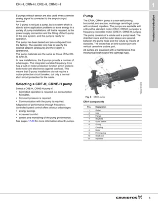 Product
introduction
CR-H, CRN-H, CRE-H, CRNE-H
1
5
E-pumps without sensor are also used when a remote
analog signal is connected to the setpoint input
terminal.
An E-pump is not just a pump, but a system which is
able to solve application problems or save energy in a
variety of pump installations. All that is required, is the
power supply connection and the fitting of the E-pump
in the pipe system, and the pump is ready for
operation.
The pump has been tested and pre-configured from
the factory. The operator only has to specify the
desired setpoint (pressure) and the system is
operational.
The pump materials are the same as those of the CR-
H, CRN-H.
In new installations, the E-pumps provide a number of
advantages. The integrated variable frequency drive
has a built-in motor protection function which protects
both motor and electronics against overload. This
means that E-pump installations do not require a
motor-protective circuit breaker, but only a normal
short circuit protection for the cable.
Selecting a CRE-H, CRNE-H pump
Select a CRE-H, CRNE-H pump if:
• Controlled operation is required, i.e. consumption
fluctuates.
• Constant pressure is required.
• Communication with the pump is required.
Adaptation of performance through frequency-
controlled speed control offers obvious advantages:
• energy savings
• increased comfort
• control and monitoring of the pump performance.
See pages 17-33 for more information about E-pumps.
Pump
The CR-H, CRN-H pump is a non-self-priming,
horizontal, end-suction, multistage centrifugal pump
with enclosed impellers. The pumps are available with
a Grundfos standard motor (CR-H, CRN-H pumps) or a
frequency-controlled motor (CRE-H, CRNE-H pumps).
The pump consists of a volute and a pump head. The
chamber stack and the outer sleeve are secured
between the pump head and the volute by means of
staybolts. The volute has an end-suction port and
vertical centerline outline port.
All pumps are equipped with a maintenance-free
mechanical shaft seal of the cartridge type.
Fig. 3 CR-H pump
CR-H components
TM04
4161
0510
Pos. Designation
1 Outlet
2 Inlet
3 Flange
4 Staybolts
5 Outer sleeve
6 O-ring
7 Coupling
8 Motor
9 Priming plug
10 Shaft seal
11 Impellers
1
2
3 4
5
11
6
7
8
9
10
 