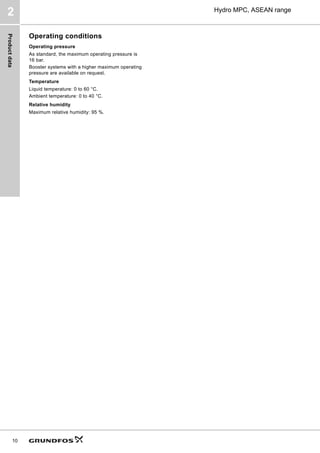 Product
data
10
Hydro MPC, ASEAN range
2
Operating conditions
Operating pressure
As standard, the maximum operating pressure is
16 bar.
Booster systems with a higher maximum operating
pressure are available on request.
Temperature
Liquid temperature: 0 to 60 °C.
Ambient temperature: 0 to 40 °C.
Relative humidity
Maximum relative humidity: 95 %.
 