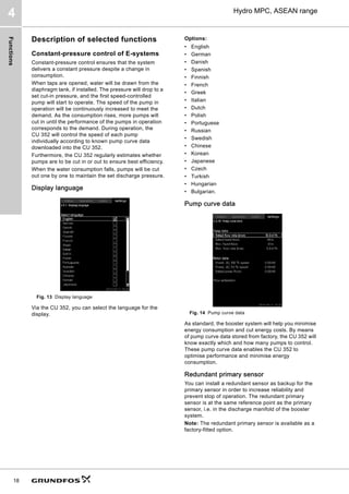 Functions
18
Hydro MPC, ASEAN range
4
Description of selected functions
Constant-pressure control of E-systems
Constant-pressure control ensures that the system
delivers a constant pressure despite a change in
consumption.
When taps are opened, water will be drawn from the
diaphragm tank, if installed. The pressure will drop to a
set cut-in pressure, and the first speed-controlled
pump will start to operate. The speed of the pump in
operation will be continuously increased to meet the
demand. As the consumption rises, more pumps will
cut in until the performance of the pumps in operation
corresponds to the demand. During operation, the
CU 352 will control the speed of each pump
individually according to known pump curve data
downloaded into the CU 352.
Furthermore, the CU 352 regularly estimates whether
pumps are to be cut in or out to ensure best efficiency.
When the water consumption falls, pumps will be cut
out one by one to maintain the set discharge pressure.
Display language
Fig. 13 Display language
Via the CU 352, you can select the language for the
display.
Options:
• English
• German
• Danish
• Spanish
• Finnish
• French
• Greek
• Italian
• Dutch
• Polish
• Portuguese
• Russian
• Swedish
• Chinese
• Korean
• Japanese
• Czech
• Turkish
• Hungarian
• Bulgarian.
Pump curve data
Fig. 14 Pump curve data
As standard, the booster system will help you minimise
energy consumption and cut energy costs. By means
of pump curve data stored from factory, the CU 352 will
know exactly which and how many pumps to control.
These pump curve data enables the CU 352 to
optimise performance and minimise energy
consumption.
Redundant primary sensor
You can install a redundant sensor as backup for the
primary sensor in order to increase reliability and
prevent stop of operation. The redundant primary
sensor is at the same reference point as the primary
sensor, i.e. in the discharge manifold of the booster
system.
Note: The redundant primary sensor is available as a
factory-fitted option.
 