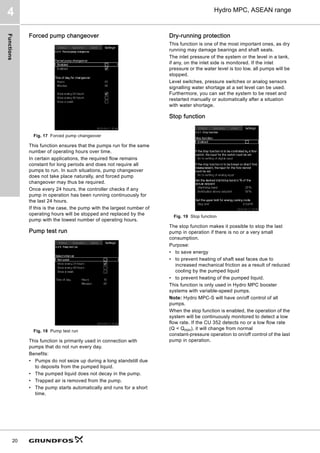 Functions
20
Hydro MPC, ASEAN range
4
Forced pump changeover
Fig. 17 Forced pump changeover
This function ensures that the pumps run for the same
number of operating hours over time.
In certain applications, the required flow remains
constant for long periods and does not require all
pumps to run. In such situations, pump changeover
does not take place naturally, and forced pump
changeover may thus be required.
Once every 24 hours, the controller checks if any
pump in operation has been running continuously for
the last 24 hours.
If this is the case, the pump with the largest number of
operating hours will be stopped and replaced by the
pump with the lowest number of operating hours.
Pump test run
Fig. 18 Pump test run
This function is primarily used in connection with
pumps that do not run every day.
Benefits:
• Pumps do not seize up during a long standstill due
to deposits from the pumped liquid.
• The pumped liquid does not decay in the pump.
• Trapped air is removed from the pump.
• The pump starts automatically and runs for a short
time.
Dry-running protection
This function is one of the most important ones, as dry
running may damage bearings and shaft seals.
The inlet pressure of the system or the level in a tank,
if any, on the inlet side is monitored. If the inlet
pressure or the water level is too low, all pumps will be
stopped.
Level switches, pressure switches or analog sensors
signalling water shortage at a set level can be used.
Furthermore, you can set the system to be reset and
restarted manually or automatically after a situation
with water shortage.
Stop function
Fig. 19 Stop function
The stop function makes it possible to stop the last
pump in operation if there is no or a very small
consumption.
Purpose:
• to save energy
• to prevent heating of shaft seal faces due to
increased mechanical friction as a result of reduced
cooling by the pumped liquid
• to prevent heating of the pumped liquid.
This function is only used in Hydro MPC booster
systems with variable-speed pumps.
Note: Hydro MPC-S will have on/off control of all
pumps.
When the stop function is enabled, the operation of the
system will be continuously monitored to detect a low
flow rate. If the CU 352 detects no or a low flow rate
(Q  Qmin), it will change from normal
constant-pressure operation to on/off control of the last
pump in operation.
 