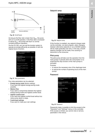 Functions
21
Hydro MPC, ASEAN range
4
Fig. 20 On/off band
As long as the flow rate is lower than Qmin, the pump
will run in on/off operation. If the flow rate is increased
to above Qmin, the pumps will return to normal
constant-pressure operation.
Via the CU 352, you can set the booster system to
operate as energy-efficiently as possible or with the
highest level of comfort.
Fig. 21 Stop parameters
Four stop parameters can be selected:
• Energy-saving mode (factory setting)
If you want the highest energy-saving mode
possible.
• Medium flow
If you want a compromise between the highest
energy-saving mode and highest comfort level.
• Highest comfort level
If you want the highest comfort level without too
many pump starts or stops.
• Customised settings
If you want to make your own settings.
Setpoint ramp
Fig. 22 Setpoint ramp
If this function is enabled, any setpoint change made
via the controller, via clock program, when changing
between alternative setpoints or via a SCADA system,
will be made gradually over time. In this way, smooth
setpoint changes can be made, thus causing no
discomfort to the consumer.
Pilot pump
The pilot pump will take over the operation from the
main pumps in periods when the consumption is so
small that the stop function of the main pumps is
activated.
Purpose:
• to reduce the necessary size of the diaphragm tank
• to reduce the number of operating hours of the main
pumps.
Password
Fig. 23 Password
Passwords make it possible to limit the access to the
Operation and Settings menus in the controller.
If the access is limited, you cannot view or set any
parameter in the menus.
TM03
1692
2705
H
Q
Hset
Qmin
On/off band
On/off
control
Normal operation
 