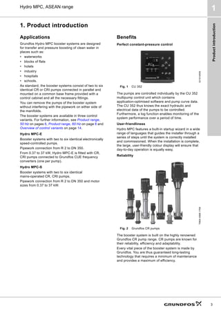 Product
introduction
3
Hydro MPC, ASEAN range
1
1. Product introduction
Applications
Grundfos Hydro MPC booster systems are designed
for transfer and pressure boosting of clean water in
places such as:
• waterworks
• blocks of flats
• hotels
• industry
• hospitals
• schools.
As standard, the booster systems consist of two to six
identical CR or CRI pumps connected in parallel and
mounted on a common base frame provided with a
control cabinet and all the necessary fittings.
You can remove the pumps of the booster system
without interfering with the pipework on either side of
the manifolds.
The booster systems are available in three control
variants. For further information, see Product range,
50 Hz on pages 6, Product range, 60 Hz on page 8 and
Overview of control variants on page 14.
Hydro MPC-E
Booster systems with two to six identical electronically
speed-controlled pumps.
Pipework connection from R 2 to DN 350.
From 0.37 to 37 kW, Hydro MPC-E is fitted with CR,
CRI pumps connected to Grundfos CUE frequency
converters (one per pump).
Hydro MPC-S
Booster systems with two to six identical
mains-operated CR, CRI pumps.
Pipework connection from R 2 to DN 350 and motor
sizes from 0.37 to 37 kW.
Benefits
Perfect constant-pressure control
Fig. 1 CU 352
The pumps are controlled individually by the CU 352
multipump control unit which contains
application-optimised software and pump curve data.
The CU 352 thus knows the exact hydraulic and
electrical data of the pumps to be controlled.
Furthermore, a log function enables monitoring of the
system performance over a period of time.
User-friendliness
Hydro MPC features a built-in startup wizard in a wide
range of languages that guides the installer through a
series of steps until the system is correctly installed
and commissioned. When the installation is complete,
the large, user-friendly colour display will ensure that
day-to-day operation is equally easy.
Reliability
Fig. 2 Grundfos CR pumps
The booster system is built on the highly renowned
Grundfos CR pump range. CR pumps are known for
their reliability, efficiency and adaptability.
Every vital piece of the booster system is made by
Grundfos. You are thus guaranteed long-lasting
technology that requires a minimum of maintenance
and provides a maximum of efficiency.
Gr1014555
TM04
4568
1709
 