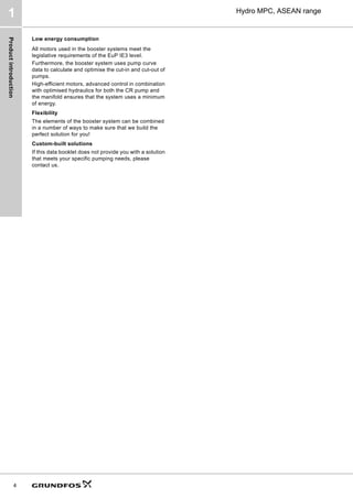 Product
introduction
4
Hydro MPC, ASEAN range
1
Low energy consumption
All motors used in the booster systems meet the
legislative requirements of the EuP IE3 level.
Furthermore, the booster system uses pump curve
data to calculate and optimise the cut-in and cut-out of
pumps.
High-efficient motors, advanced control in combination
with optimised hydraulics for both the CR pump and
the manifold ensures that the system uses a minimum
of energy.
Flexibility
The elements of the booster system can be combined
in a number of ways to make sure that we build the
perfect solution for you!
Custom-built solutions
If this data booklet does not provide you with a solution
that meets your specific pumping needs, please
contact us.
 