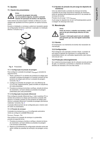 Português
(PT)
7
11. Ajustes
11.1 Ajuste dos pressóstatos
Cada sistema de pressurização é testado na fábrica e os pres-
sóstatos são ajustados de forma a garantir um óptimo funciona-
mento.
Durante a instalação e o arranque, poderá ser necessário ajustar
as configurações de forma a optimizar a operação na instalação
efectiva. Consulte a fig. 6.
Fig. 6 Pressóstato
11.1.1 Configuração da pressão de paragem
Para configurar a pressão de paragem (pparagem), proceda da
seguinte forma:
1. Rode o parafuso P1 no sentido dos ponteiros do relógio para
aumentar a pressão de paragem e no sentido contrário ao dos
ponteiros do relógio para diminuir a pressão de paragem.
Consulte a fig. 6.
2. Configure as pressões de paragem com uma diferença de
0,3 a 0,5 bar, respectivamente, (passo de efeito em sequência)
em cada pressóstato.
3. Proceda ao arranque da bomba e verifique, através da leitura
do manómetro, se foram obtidas as pressões de paragem
pretendidas para cada pressóstato.
11.1.2 Configuração da pressão diferencial
Para configurar pressão diferencial (pdif.), rode o parafuso P2 no
sentido dos ponteiros do relógio para aumentar a pressão dife-
rencial e no sentido contrário ao dos ponteiros do relógio para
diminuir a pressão diferencial. A pressão de paragem permanece
inalterada. Consulte a fig. 6.
A pressão diferencial tem de ser configurada para o mesmo valor
em todos os pressóstatos.
11.1.3 Pressão de arranque
A pressão de arranque (parranque) é configurada automatica-
mente ao configurar a pressão diferencial.
parranque = pparagem - pdif.
Para verificar se a pressão de arranque é a pretendida,
proceda da seguinte forma:
1. Proceda ao arranque a bomba e verifique, através da leitura
do manómetro, se foram obtidas as pressões de paragem
e de arranque pretendidas.
2. Repita os procedimentos de configuração indicados acima até
serem obtidas as pressões de arranque e de paragem correc-
tas.
11.2 Ajustes da pressão de pré-carga do depósito de
membrana
Uma vez determinada a pressão de arranque da bomba,
a pressão de pré-carga requerida do depósito de membrana
pode ser ajustada aproximadamente para 90 % da pressão de
arranque da bomba.
Pressão de pré-carga = 0,9 x parranque.
A pré-carga do depósito tem de ser verificada/ajustada quando
a tubagem de descarga está vazia.
12. Manutenção
12.1 Bomba
Os empanques e os rolamentos da bomba não necessitam de
manutenção.
12.2 Configurações
Para assegurar uma operação correcta e fiável, a pressão de
pré-carga do depósito de membrana e a configuração dos
pressóstatos devem ser verificadas regularmente, pelo menos,
uma vez por ano.
12.3 Protecção anticongelamento
Se o sistema de pressurização não for utilizado durante períodos
de gelo, os colectores, as bombas e o depósito de membrana
deverão ser drenados a fim de evitar danos.
Aviso
A pressão de paragem não pode,
em circunstância alguma, exceder a pressão
máxima de operação da bomba e do depósito.
TM03
9791
4407
Aviso
Antes de iniciar o trabalho nas bombas, certifi-
que-se de que alimentação eléctrica foi des-
ligada.
Tranque o interruptor geral com um cadeado
para garantir que não será ligado inadvertida-
mente.
 