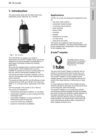 Introduction
3
SE, SL pumps
1
1. Introduction
This data booklet deals with Grundfos heavy-duty
wastewater pumps called SE, SL, 9-30 kW.
Fig. 1 SE, SL pump
The 9-30 kW SE, SL pumps are a range of
SuperVortex and S-tube®
impeller pumps specifically
designed for pumping sewage and wastewater in a
wide range of municipal, private and industrial
applications.
SE pumps are equipped with an internal closed-loop
cooling system, which enables them to be dry
installed. SL pumps do not have a cooling system as
they are used for submersible installations only.
The pumps are made of resistant materials, such as
cast iron and stainless steel. These materials ensure
proper operation.
The pumps are fitted with IEC and IE3 efficiency motor
components from 9 kW up to 30 kW. The motors are
either 2-, 4- or 6-pole motors, depending on the motor
size.
The free passage in the pumps is 75 to 160 mm.
The pumps are available for:
• freestanding submerged installation on ring stand
• submersible installation on auto-coupling with fully
submerged motor
• submersible installation on auto-coupling with
media above pump housing only
• pumps for vertical dry installation
• pumps for horizontal dry installation.
Applications
The SE, SL pumps are designed for applications such
as:
• raw water intake systems
• wastewater treatment plants
• municipal pumping stations
• public buildings
• blocks of flats
• industries
• garages
• underground car parks
• car wash areas
• restaurants and hotels.
The pumps are suitable for both temporary and
permanent installation. The lifting bracket fitted on the
pumps enables easy transportation to and installation
on the installation site.
S-tube®
impeller
The key to the S-tube®
design is simplicity, with no
cutting or moving functions that can get worn over
time, thereby ensuring constant, superior efficiency.
The S-tube®
impeller is a tube-shaped channel
impeller placed in a pump housing that matches the
smooth tube shape leaving no obstructions or dead
zones.
A unique balancing method of the impeller ensures
minimum vibration in the pump, thus reducing the load
on the shaft seal, shaft and bearings.
The S-tube®
impeller is a no-compromise solution
providing free spherical passage through the impeller
and pump housing and creating a natural extension of
the pipes connected to the pump. This ensures
optimum hydraulic efficiency without compromising
solids handling. The simple design means lower life
cycle costs because abrasive wear is reduced and
fewer clogging incidents occur.
TM05
3010
0812
The S-tube®
impeller is the only
impeller available in the wastewater
market that does not compromise
either efficiency or free passage
through the pump.
 