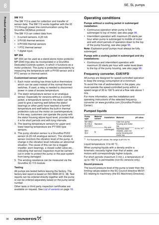 Product
description
36
SE, SL pumps
8
SM 113
The SM 113 is used for collection and transfer of
sensor data. The SM 113 works together with the IO
113 through power line communication using the
Grundfos GENIbus protocol.
The SM 113 can collect data from:
• 3 current sensors, 4-20 mA
• 3 Pt100 thermal sensors
• 3 Pt1000 thermal sensors
• 1 PTC thermal sensor
• 1 digital input.
MP 204
MP 204 can be used as a stand-alone motor protector.
MP 2040 may also be incorporated in a Grundfos
Dedicated Controls system, in which it functions as a
motor protector. The pump is protected secondarily by
measuring the temperature with a Pt100 sensor and a
PTC sensor or thermal switch.
Customised sensor options
1. Each motor winding has three built-in thermistors
which can be used instead of the normal thermal
switches. If used, a relay is needed to disconnect
power in case of excess temperature.
2. The stator temperature sensor is an analogue
sensor. Especially for versions without a cooling
jacket, a temperature sensor in the stator can be
used to give a warning well before the stator/
bearings or other parts have reached a harmful
temperature and well before the built-in thermal
protection cuts-out the motor on overtemperature.
In this way, customers can operate the pump with
the stator housing above liquid level, provided that
it is for short periods and with long intervals.
3. The bearing temperature sensors for upper and
lower bearing temperature are PT1000 type
sensors.
4. The pump vibration sensor is a Grundfos PVS3
sensor (4-20 mA analogue sensor). The vibration
sensor monitors the vibration level of the pump. A
change in the vibration level indicates an abnormal
situation. The cause of this can be a clogged
impeller, worn bearings, a closed outlet valve etc.,
indicating that service inspection must be carried
out in order to protect the pump or the pipe system
from being damaged.
5. The winding resistance can be measured via the
Grundfos IO 113 module.
Testing
All pumps are tested before leaving the factory. The
factory test report is based on ISO 9906:2012, 3B. Test
reports can be ordered directly together with the pump
or can be ordered separately based on the pump serial
number.
Other tests or third party inspection certificates are
available on request. See List of variants on page 18.
Operating conditions
Pumps without a cooling jacket in submerged
installation:
• Continuous operation when pump is fully
submerged to top of motor, see also page 98.
• Intermittent operation with maximum 20 starts per
hour when pump is submerged to middle of motor
and with short periods of operation down to the top
of the pump housing, see also page 98.
Note: Explosion-proof pumps must always be fully
submerged.
Pumps with a cooling jacket in submerged and dry
installations:
• Continuous and intermittent operation with
maximum 20 starts per hour with water level down
to the top of the pump housing, see also page 98.
Frequency converter, CUE/VFD
All pumps are designed for speed-controlled operation
to keep the energy consumption at a minimum.
To avoid the risk of sedimentation in the pipes, you
must operate the speed-controlled pump within a
speed range of 30 to 100 % and at a flow rate above 1
m/s.
For more information, see the installation and
operating instructions of the selected frequency
converter on www.grundfos.com (Grundfos Product
Center).
Pumped liquids
1)
For fluctuating pH values, the range is pH 4 to 14.
Liquid temperature: 0 to 40 °C.
When pumping liquids with a density and/or a
kinematic viscosity higher than that of water, use
motors with correspondingly higher outputs.
For short periods (maximum 3 min.), a temperature of
up to +60 °C is permissible (non-Ex versions only).
Sound pressure
The sound pressure level of the pump is lower than the
limiting values stated in the EC Council directive 98/37/
EC relating to machinery (the EC Machinery Directive).
Pump
type
Material
variant
Installation Material pH value
SE1/SE2
SL1/SL2
SLV/SEV
Standard
Dry and
submerged
Cast iron pump
housing and motor
top
6.5 to 141)
SEV
SLV
Q
Stainless steel
impeller, cast iron
pump housing and
motor top
 